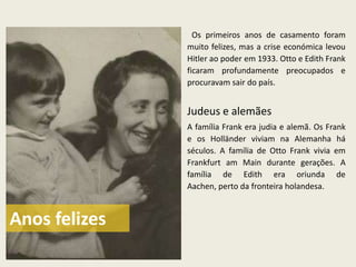 Os primeiros anos de casamento foram
               muito felizes, mas a crise económica levou
               Hitler ao poder em 1933. Otto e Edith Frank
               ficaram profundamente preocupados e
               procuravam sair do país.


               Judeus e alemães
               A família Frank era judia e alemã. Os Frank
               e os Holländer viviam na Alemanha há
               séculos. A família de Otto Frank vivia em
               Frankfurt am Main durante gerações. A
               família de Edith era oriunda de
               Aachen, perto da fronteira holandesa.



Anos felizes
 