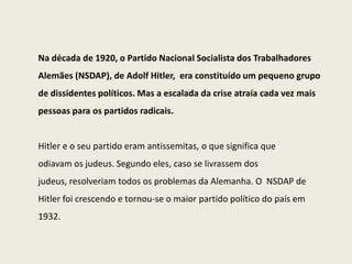 Na década de 1920, o Partido Nacional Socialista dos Trabalhadores
Alemães (NSDAP), de Adolf Hitler, era constituído um pequeno grupo
de dissidentes políticos. Mas a escalada da crise atraía cada vez mais
pessoas para os partidos radicais.


Hitler e o seu partido eram antissemitas, o que significa que
odiavam os judeus. Segundo eles, caso se livrassem dos
judeus, resolveriam todos os problemas da Alemanha. O NSDAP de
Hitler foi crescendo e tornou-se o maior partido político do país em
1932.
 