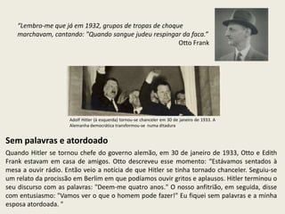 “Lembro-me que já em 1932, grupos de tropas de choque
    marchavam, cantando: "Quando sangue judeu respingar da faca.”
                                                        Otto Frank




                     Adolf Hitler (à esquerda) tornou-se chanceler em 30 de janeiro de 1933. A
                     Alemanha democrática transformou-se numa ditadura


Sem palavras e atordoado
Quando Hitler se tornou chefe do governo alemão, em 30 de janeiro de 1933, Otto e Edith
Frank estavam em casa de amigos. Otto descreveu esse momento: “Estávamos sentados à
mesa a ouvir rádio. Então veio a notícia de que Hitler se tinha tornado chanceler. Seguiu-se
um relato da procissão em Berlim em que podíamos ouvir gritos e aplausos. Hitler terminou o
seu discurso com as palavras: "Deem-me quatro anos." O nosso anfitrião, em seguida, disse
com entusiasmo: "Vamos ver o que o homem pode fazer!" Eu fiquei sem palavras e a minha
esposa atordoada. "
 