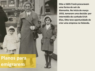 Otto e Edith Frank procuravam
              uma forma de sair da
              Alemanha. No início de março
              1933, tomaram uma decisão: por
              intermédio do cunhado Erich
              Elias, Otto teve oportunidade de
              criar uma empresa na Holanda.




Planos para
emigrarem
 
