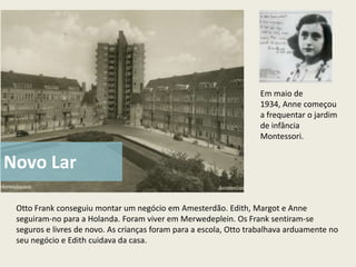 Em maio de
                                                                   1934, Anne começou
                                                                   a frequentar o jardim
                                                                   de infância
                                                                   Montessori.


Novo Lar

 Otto Frank conseguiu montar um negócio em Amesterdão. Edith, Margot e Anne
 seguiram-no para a Holanda. Foram viver em Merwedeplein. Os Frank sentiram-se
 seguros e livres de novo. As crianças foram para a escola, Otto trabalhava arduamente no
 seu negócio e Edith cuidava da casa.
 