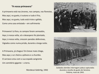“A nossa primavera"

A primavera está nas árvores, nos campos, nas florestas,
Mas aqui, no gueto, é outono e tudo é frio,
Mas aqui, no gueto, tudo está triste e gélido,
Como uma casa enlutada – em sofrimento


Primavera! Lá fora, os campos foram semeados,
Aqui, à nossa volta, só o desespero foi plantado,
Aqui, à nossa volta, crescem paredes defensivas,
Vigiados como numa prisão, durante a longa noite.


A Primavera, já chegou! Em breve maio chega,
Mas aqui, o ar cheira a pólvora e a chumbo.
O carrasco arou com a sua espada sangrenta
Um cemitério gigante – a terra.

                                                           Soldados alemães interrogam judeus capturados
                           Mordecai Gebirtig, 1942             durante a revolta do gueto de Varsóvia.
                                                                       Polónia, maio de 1943.
 