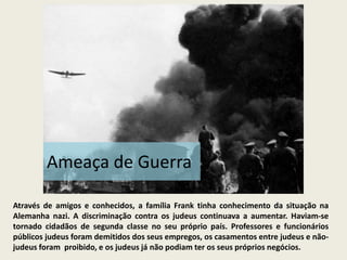 Ameaça de Guerra

Através de amigos e conhecidos, a família Frank tinha conhecimento da situação na
Alemanha nazi. A discriminação contra os judeus continuava a aumentar. Haviam-se
tornado cidadãos de segunda classe no seu próprio país. Professores e funcionários
públicos judeus foram demitidos dos seus empregos, os casamentos entre judeus e não-
judeus foram proibido, e os judeus já não podiam ter os seus próprios negócios.
 