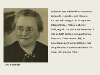 Walter foi para a Holanda e acabou num
                campo de refugiados. Júlio ficou em
                Aachen, até conseguir um visto para os
                Estados Unidos. Partiu em abril de
                1939, seguido por Walter em Dezembro. A
                mãe de Edith também não quis ficar na
                Alemanha. Em março de 1939, foi
                autorizada a partir para a Holanda, mas
                obrigada a deixar todos os seus bens. Foi
                morar com a família Frank .




Oma Holländer
 