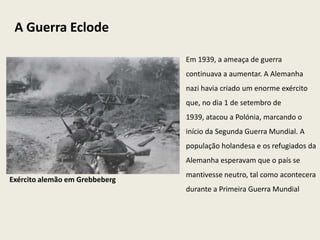 A Guerra Eclode

                                Em 1939, a ameaça de guerra
                                continuava a aumentar. A Alemanha
                                nazi havia criado um enorme exército
                                que, no dia 1 de setembro de
                                1939, atacou a Polónia, marcando o
                                início da Segunda Guerra Mundial. A
                                população holandesa e os refugiados da
                                Alemanha esperavam que o país se
                                mantivesse neutro, tal como acontecera
Exército alemão em Grebbeberg
                                durante a Primeira Guerra Mundial
 