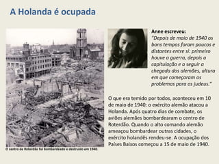 A Holanda é ocupada
                                                                              Anne escreveu:
                                                                              "Depois de maio de 1940 os
                                                                              bons tempos foram poucos e
                                                                              distantes entre si: primeiro
                                                                              houve a guerra, depois a
                                                                              capitulação e a seguir a
                                                                              chegada dos alemães, altura
                                                                              em que começaram os
                                                                              problemas para os judeus.”

                                                            O que era temido por todos, aconteceu em 10
                                                            de maio de 1940: o exército alemão atacou a
                                                            Holanda. Após quatro dias de combate, os
                                                            aviões alemães bombardearam o centro de
                                                            Roterdão. Quando o alto comando alemão
                                                            ameaçou bombardear outras cidades, o
                                                            exército holandês rendeu-se. A ocupação dos
                                                            Países Baixos começou a 15 de maio de 1940.
O centro de Roterdão foi bombardeado e destruído em 1940.
 