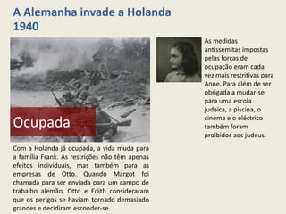 A Alemanha invade a Holanda
1940
                                                As medidas
                                                antissemitas impostas
                                                pelas forças de
                                                ocupação eram cada
                                                vez mais restritivas para
                                                Anne. Para além de ser
                                                obrigada a mudar-se
                                                para uma escola
                                                judaica, a piscina, o
                                                cinema e o eléctrico
Ocupada                                         também foram
                                                proibidos aos judeus.
Com a Holanda já ocupada, a vida muda para
a família Frank. As restrições não têm apenas
efeitos individuais, mas também para as
empresas de Otto. Quando Margot foi
chamada para ser enviada para um campo de
trabalho alemão, Otto e Edith consideraram
que os perigos se haviam tornado demasiado
grandes e decidiram esconder-se.
 
