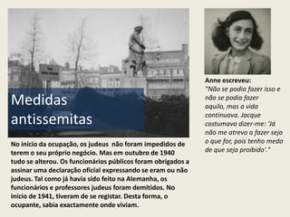 Anne escreveu:
                                                              “Não se podia fazer isso e
Medidas                                                       não se podia fazer
                                                              aquilo, mas a vida
                                                              continuava. Jacque
antissemitas                                                  costumava dizer-me: ‘Já
                                                              não me atrevo a fazer seja
No início da ocupação, os judeus não foram impedidos de       o que for, pois tenho medo
terem o seu próprio negócio. Mas em outubro de 1940           de que seja proibido'."
tudo se alterou. Os funcionários públicos foram obrigados a
assinar uma declaração oficial expressando se eram ou não
judeus. Tal como já havia sido feito na Alemanha, os
funcionários e professores judeus foram demitidos. No
início de 1941, tiveram de se registar. Desta forma, o
ocupante, sabia exactamente onde viviam.
 