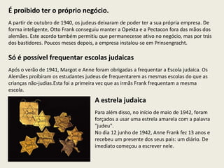 É proibido ter o próprio negócio.
A partir de outubro de 1940, os judeus deixaram de poder ter a sua própria empresa. De
forma inteligente, Otto Frank conseguiu manter a Opekta e a Pectacon fora das mãos dos
alemães. Este acordo também permitiu que permanecesse ativo no negócio, mas por trás
dos bastidores. Poucos meses depois, a empresa instalou-se em Prinsengracht.

Só é possível frequentar escolas judaicas
Após o verão de 1941, Margot e Anne foram obrigadas a frequentar a Escola judaica. Os
Alemães proíbiram os estudantes judeus de frequentarem as mesmas escolas do que as
crianças não-judias.Esta foi a primeira vez que as irmãs Frank frequentam a mesma
escola.
                                    A estrela judaica
                                    Para além disso, no início de maio de 1942, foram
                                    forçados a usar uma estrela amarela com a palavra
                                    "judeu".
                                    No dia 12 junho de 1942, Anne Frank fez 13 anos e
                                    recebeu um presente dos seus pais: um diário. De
                                    imediato começou a escrever nele.
 