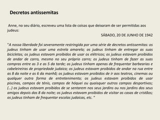 Decretos antissemitas

 Anne, no seu diário, escreveu uma lista de coisas que deixaram de ser permitidas aos
judeus:
                                                          SÁBADO, 20 DE JUNHO DE 1942

"A nossa liberdade foi severamente restringida por uma série de decretos antissemitas: os
judeus tinham de usar uma estrela amarela; os judeus tinham de entregar as suas
bicicletas; os judeus estavam proibidos de usar os elétricos; os judeus estavam proibidos
de andar de carro, mesmo no seu próprio carro; os judeus tinham de fazer as suas
compras entre as 3 e as 5 da tarde; os judeus tinham apenas de frequentar barbearias e
cabeleireiras de propriedade judaica; os judeus estavam proibidos de andar na rua entre
as 8 da noite e as 6 da manhã; os judeus estavam proibidos de ir aos teatros, cinemas ou
qualquer outra forma de entretenimento; os judeus estavam proibidos de usar
piscinas, campos de ténis, campos de hóquei ou quaisquer outros campos desportivos;
(…) os judeus estavam proibidos de se sentarem nos seus jardins ou nos jardins dos seus
amigos depois das 8 da noite; os judeus estavam proibidos de visitar as casas de cristãos;
os judeus tinham de frequentar escolas judaicas, etc. “
 