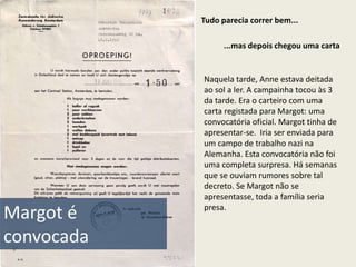 Tudo parecia correr bem...

                  ...mas depois chegou uma carta


            Naquela tarde, Anne estava deitada
            ao sol a ler. A campainha tocou às 3
            da tarde. Era o carteiro com uma
            carta registada para Margot: uma
            convocatória oficial. Margot tinha de
            apresentar-se. Iria ser enviada para
            um campo de trabalho nazi na
            Alemanha. Esta convocatória não foi
            uma completa surpresa. Há semanas
            que se ouviam rumores sobre tal
            decreto. Se Margot não se
            apresentasse, toda a família seria
            presa.
Margot é
convocada
 