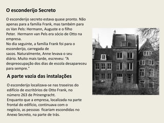 O esconderijo Secreto
O esconderijo secreto estava quase pronto. Não
apenas para a família Frank, mas também para
os Van Pels: Hermann, Auguste e o filho
Peter. Hermann van Pels era sócio de Otto na
empresa.
No dia seguinte, a família Frank foi para o
esconderijo, carregada de
sacos. Naturalmente, Anne levava o seu
diário. Muito mais tarde, escreveu: “A
despreocupação dos dias de escola desapareceu
para sempre."
A parte vazia das instalações
O esconderijo localizava-se nas traseiras do
edifício de escritórios de Otto Frank, no
número 263 de Prinengracht.
Enquanto que a empresa, localizada na parte
frontal do edifício, continuava com o
negócio, as pessoas ficariam escondidas no
Anexo Secreto, na parte de trás.
 