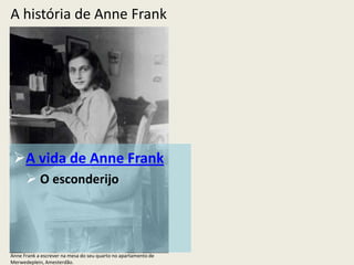 A história de Anne Frank




 A vida de Anne Frank
       O esconderijo




Anne Frank a escrever na mesa do seu quarto no apartamento de
Merwedeplein, Amesterdão.
 