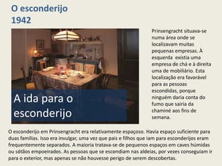 O esconderijo
 1942
                                                               Prinsengracht situava-se
                                                               numa área onde se
                                                               localizavam muitas
                                                               pequenas empresas. À
                                                               esquerda existia uma
                                                               empresa de chá e à direita
                                                               uma de mobiliário. Esta
                                                               localização era favorável
                                                               para as pessoas
                                                               escondidas, porque
  A ida para o                                                 ninguém daria conta do
                                                               fumo que sairia da

  esconderijo                                                  chaminé aos fins de
                                                               semana.

O esconderijo em Prinsengracht era relativamente espaçoso. Havia espaço suficiente para
duas famílias. Isso era invulgar, uma vez que pais e filhos que iam para esconderijos eram
frequentemente separados. A maioria tratava-se de pequenos espaços em caves húmidas
ou sótãos empoeirados. As pessoas que se escondiam nas aldeias, por vezes conseguiam ir
para o exterior, mas apenas se não houvesse perigo de serem descobertas.
 