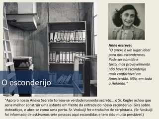 Anne escreve:
                                                                  "O anexo é um lugar ideal
                                                                  para nos escondermos.
                                                                  Pode ser húmido e
                                                                  torto, mas provavelmente
                                                                  não haverá esconderijo
                                                                  mais confortável em
                                                                  Amesterdão. Não, em toda
O esconderijo                                                     a Holanda."



"Agora o nosso Anexo Secreto tornou-se verdadeiramente secreto... o Sr. Kugler achou que
seria melhor construir uma estante em frente da entrada do nosso esconderijo. Gira sobre
dobradiças, e abre-se como uma porta. Sr. Voskuijl fez o trabalho de carpintaria. (Sr. Voskuijl
foi informado de estávamos sete pessoas aqui escondidas e tem sido muito prestável.)
 