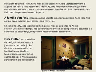 Para além da família Frank, havia mais quatro judeus no Anexo Secreto: Hermann e
Auguste van Pels, o filho Peter e Fritz Pfeffer. Quatro funcionários de Otto ajudavam-
nos. Viviam todos com o medo constante de serem descobertos. E certamente não seria
fácil para oito pessoas viverem tão perto.

A família Van Pels chegou ao Anexo Secreto       uma semana depois. Anne ficou feliz
porque agora existiam mais pessoas para conversar.

Em julho de 1942, não sabiam que iriam passar mais de dois anos no Anexo
Secreto. Durante esse tempo, não puderam sair e tiveram de compartilhar a escuridão e a
humidade do esconderijo, sempre com medo de serem descobertos...


Fritz Pfeffer, em novembro
de 1942, foi a oitava pessoa a
juntar-se no esconderijo. Era
dentista e um conhecido das
famílias Frank e Van Pels.
Margot começou a dormir no
quarto dos pais e Anne passava a
partilhar com ele o seu quarto.



                                     Quarto de Anne e Fritz Pfeffer
 