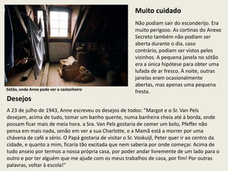 Muito cuidado
                                                        Não podiam sair do esconderijo. Era
                                                        muito perigoso. As cortinas do Anexo
                                                        Secreto também não podiam ser
                                                        aberta durante o dia, caso
                                                        contrário, podiam ser vistos pelos
                                                        vizinhos. A pequena janela no sótão
                                                        era a única hipótese para obter uma
                                                        lufada de ar fresco. À noite, outras
                                                        janelas eram ocasionalmente
                                                        abertas, mas apenas uma pequena
Sótão, onde Anne pode ver o castanheiro
                                                        fresta.
Desejos
A 23 de julho de 1943, Anne escreveu os desejos de todos: "Margot e o Sr. Van Pels
desejam, acima de tudo, tomar um banho quente, numa banheira cheia até à borda, onde
possam ficar mais de meia hora. a Sra. Van Pels gostaria de comer um bolo, Pfeffer não
pensa em mais nada, senão em ver a sua Charlotte, e a Mamã está a morrer por uma
chávena de café a sério. O Papá gostaria de visitar o Sr. Voskuijl, Peter quer ir ao centro da
cidade, e quanto a mim, ficaria tão excitada que nem saberia por onde começar. Acima de
tudo anseio por termos a nossa própria casa, por poder andar livremente de um lado para o
outro e por ter alguém que me ajude com os meus trabalhos de casa, por fim! Por outras
palavras, voltar à escola!"
 