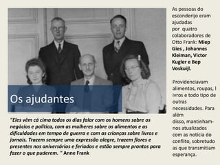 As pessoas do
                                                                    esconderijo eram
                                                                    ajudadas
                                                                    por quatro
                                                                    colaboradores de
                                                                    Otto Frank: Miep
                                                                    Gies , Johannes
                                                                    Kleiman, Victor
                                                                    Kugler e Bep
                                                                    Voskuijl.

                                                                    Providenciavam
                                                                    alimentos, roupas, l
                                                                    ivros e todo tipo de
Os ajudantes                                                        outras
                                                                    necessidades. Para
                                                                    além
"Eles vêm cá cima todos os dias falar com os homens sobre os        disso, mantinham-
negócios e política, com as mulheres sobre os alimentos e as        nos atualizados
dificuldades em tempo de guerra e com as crianças sobre livros e    com as notícia do
jornais. Trazem sempre uma expressão alegre, trazem flores e        conflito, sobretudo
presentes nos aniversários e feriados e estão sempre prontos para   as que transmitiam
fazer o que puderem. " Anne Frank                                   esperança.
 