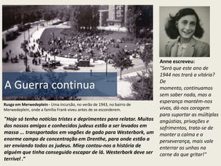 Anne escreveu:
                                                                       "Será que este ano de
                                                                       1944 nos trará a vitória?
                                                                       De
A Guerra continua                                                      momento, continuamos
                                                                       sem saber nada, mas a
                                                                       esperança mantém-nos
Rusga em Merwedeplein - Uma incursão, no verão de 1943, no bairro de
Merwedeplein, onde a família Frank viveu antes de se esconderem.       vivos, dá-nos coragem
                                                                       para suportar as múltiplas
"Hoje só tenho notícias tristes e deprimentes para relatar. Muitos     angústias, privações e
dos nossos amigos e conhecidos judeus estão a ser levados em           sofrimentos, trata-se de
massa ... transportados em vagões de gado para Westerbork, um          manter a calma e a
enorme campo de concentração em Drenthe, para onde estão a             perseverança, mais vale
ser enviando todos os judeus. Miep contou-nos a história de            enterrar as unhas na
alguém que tinha conseguido escapar de lá. Westerbork deve ser         carne do que gritar!"
terrível .”
 