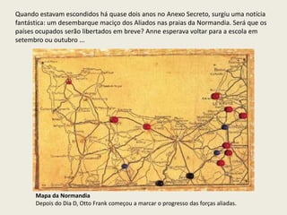 Quando estavam escondidos há quase dois anos no Anexo Secreto, surgiu uma notícia
fantástica: um desembarque maciço dos Aliados nas praias da Normandia. Será que os
países ocupados serão libertados em breve? Anne esperava voltar para a escola em
setembro ou outubro ...




      Mapa da Normandia
      Depois do Dia D, Otto Frank começou a marcar o progresso das forças aliadas.
 