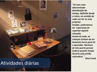 "Só com uma
                     determinada
                     distribuição do
                     tempo, definida desde
                     o início, no sentido de
                     cada um ter as suas
                     próprias
                     tarefas, poderíamos
                     ter esperança de
                     suportar aquela
                     situação.
                     Acima de tudo, as
                     crianças tinham de ter
                     bastante livros para ler
                     e aprender. Nenhum
                     de nós queria pensar
                     [sobre] quanto tempo
                     duraria esta prisão
                     voluntária. "
                                    Otto Frank

Atividades diárias
 