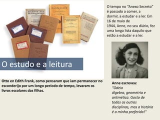 O tempo no “Anexo Secreto”
                                                           é passado a comer, a
                                                           dormir, a estudar e a ler. Em
                                                           16 de maio de
                                                           1944, Anne, no seu diário, fez
                                                           uma longa lista daquilo que
                                                           estão a estudar e a ler.




O estudo e a leitura
Otto en Edith Frank, como pensaram que iam permanecer no
                                                              Anne escreveu:
esconderijo por um longo período de tempo, levaram os
                                                              “Odeio
livros escolares das filhas.
                                                              álgebra, geometria e
                                                              aritmética. Gosto de
                                                              todas as outras
                                                              disciplinas, mas a história
                                                              é a minha preferida!"
 