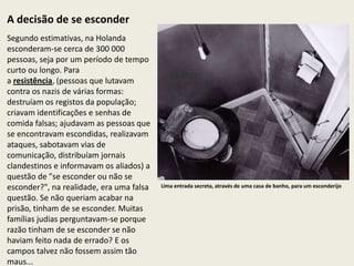 A decisão de se esconder
Segundo estimativas, na Holanda
esconderam-se cerca de 300 000
pessoas, seja por um período de tempo
curto ou longo. Para
a resistência, (pessoas que lutavam
contra os nazis de várias formas:
destruíam os registos da população;
criavam identificações e senhas de
comida falsas; ajudavam as pessoas que
se encontravam escondidas, realizavam
ataques, sabotavam vias de
comunicação, distribuíam jornais
clandestinos e informavam os aliados) a
questão de "se esconder ou não se
esconder?", na realidade, era uma falsa   Uma entrada secreta, através de uma casa de banho, para um esconderijo

questão. Se não queriam acabar na
prisão, tinham de se esconder. Muitas
famílias judias perguntavam-se porque
razão tinham de se esconder se não
haviam feito nada de errado? E os
campos talvez não fossem assim tão
maus...
 