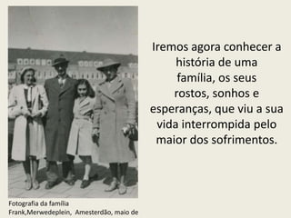 Iremos agora conhecer a
                                               história de uma
                                               família, os seus
                                              rostos, sonhos e
                                          esperanças, que viu a sua
                                           vida interrompida pelo
                                           maior dos sofrimentos.



Fotografia da família
Frank,Merwedeplein, Amesterdão, maio de
 