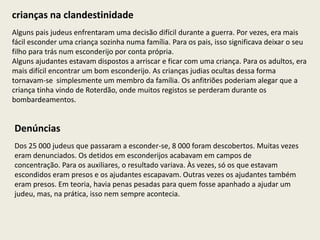 crianças na clandestinidade
Alguns pais judeus enfrentaram uma decisão difícil durante a guerra. Por vezes, era mais
fácil esconder uma criança sozinha numa família. Para os pais, isso significava deixar o seu
filho para trás num esconderijo por conta própria.
Alguns ajudantes estavam dispostos a arriscar e ficar com uma criança. Para os adultos, era
mais difícil encontrar um bom esconderijo. As crianças judias ocultas dessa forma
tornavam-se simplesmente um membro da família. Os anfitriões poderiam alegar que a
criança tinha vindo de Roterdão, onde muitos registos se perderam durante os
bombardeamentos.


Denúncias
Dos 25 000 judeus que passaram a esconder-se, 8 000 foram descobertos. Muitas vezes
eram denunciados. Os detidos em esconderijos acabavam em campos de
concentração. Para os auxiliares, o resultado variava. Às vezes, só os que estavam
escondidos eram presos e os ajudantes escapavam. Outras vezes os ajudantes também
eram presos. Em teoria, havia penas pesadas para quem fosse apanhado a ajudar um
judeu, mas, na prática, isso nem sempre acontecia.
 