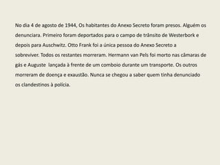No dia 4 de agosto de 1944, Os habitantes do Anexo Secreto foram presos. Alguém os
denunciara. Primeiro foram deportados para o campo de trânsito de Westerbork e
depois para Auschwitz. Otto Frank foi a única pessoa do Anexo Secreto a
sobreviver. Todos os restantes morreram. Hermann van Pels foi morto nas câmaras de
gás e Auguste lançada à frente de um comboio durante um transporte. Os outros
morreram de doença e exaustão. Nunca se chegou a saber quem tinha denunciado
os clandestinos à polícia.
 