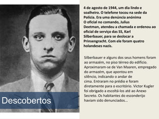 4 de agosto de 1944, um dia lindo e
              soalheiro. O telefone tocou na sede da
              Polícia. Era uma denúncia anónima
              O oficial no comando, Julius
              Deetman, atendeu a chamada e ordenou ao
              oficial de serviço das SS, Karl
              Silberbauer, para se deslocar a
              Prinsengracht. Com ele foram quatro
              holandeses nazis.

              Silberbauer e alguns dos seus homens foram
              ao armazém, no piso térreo do edifício.
              Aproximaram-se de Van Maaren, empregado
              do armazém, que apontou em
              silêncio, indicando o andar de
              cima. Entraram no prédio e foram
              diretamente para o escritório. Victor Kugler
              foi obrigado a escoltá-los até ao Anexo
              Secreto. Os habitantes do esconderijo
Descobertos   haviam sido denunciados...
 
