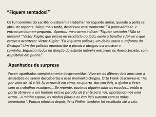 “Fiquem sentados!”
Os funcionários do escritório estavam a trabalhar no segundo andar, quando a porta se
abriu de repente. Miep, mais tarde, descreveu este momento: "A porta abriu-se e
entrou um homem pequeno. Apontou-me a arma e disse: "Fiquem sentados! Não se
mexam! " Victor Kugler, que estava no escritório ao lado, ouviu o barulho e foi ver o que
estava a acontecer. Victor Kugler: "Eu vi quatro polícias, um deles usava o uniforme da
Gestapo”. Um dos polícias apontou-lhe a pistola e obrigou-o a mostrar o
caminho. Seguiram todos na direção da estante móvel e entraram no Anexo Secreto, com
as pistolas em punho.”

Apanhados de surpresa
Foram apanhados completamente desprevenidos. Viveram os últimos dois anos com a
ansiedade de serem descobertos e esse momento chegou. Otto Frank descreveu-o: "Foi
por volta de 10 e 30. Eu estava lá em cima, no quarto dos van Pels, a ajudar o Peter
com os trabalhos escolares... De repente, ouvimos alguém subir as escadas... então a
porta abriu-se e um homem estava parado, de frente para nós, apontando-nos uma
arma... A minha esposa, as minhas filhas e os Van Pels suavam com as mãos
levantadas". Poucos minutos depois, Fritz Pfeffer também foi escoltado até a sala.
 