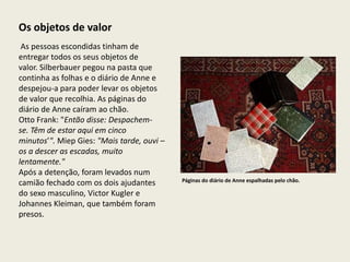 Os objetos de valor
 As pessoas escondidas tinham de
entregar todos os seus objetos de
valor. Silberbauer pegou na pasta que
continha as folhas e o diário de Anne e
despejou-a para poder levar os objetos
de valor que recolhia. As páginas do
diário de Anne caíram ao chão.
Otto Frank: "Então disse: Despachem-
se. Têm de estar aqui em cinco
minutos’". Miep Gies: "Mais tarde, ouvi –
os a descer as escadas, muito
lentamente."
Após a detenção, foram levados num
                                            Páginas do diário de Anne espalhadas pelo chão.
camião fechado com os dois ajudantes
do sexo masculino, Victor Kugler e
Johannes Kleiman, que também foram
presos.
 