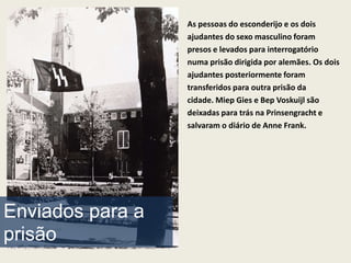 As pessoas do esconderijo e os dois
                  ajudantes do sexo masculino foram
                  presos e levados para interrogatório
                  numa prisão dirigida por alemães. Os dois
                  ajudantes posteriormente foram
                  transferidos para outra prisão da
                  cidade. Miep Gies e Bep Voskuijl são
                  deixadas para trás na Prinsengracht e
                  salvaram o diário de Anne Frank.




Enviados para a
prisão
 
