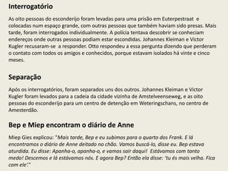 Interrogatório
As oito pessoas do esconderijo foram levadas para uma prisão em Euterpestraat e
colocadas num espaço grande, com outras pessoas que também haviam sido presas. Mais
tarde, foram interrogados individualmente. A polícia tentava descobrir se conheciam
endereços onde outras pessoas podiam estar escondidas. Johannes Kleiman e Victor
Kugler recusaram-se a responder. Otto respondeu a essa pergunta dizendo que perderam
o contato com todos os amigos e conhecidos, porque estavam isolados há vinte e cinco
meses.


Separação
Após os interrogatórios, foram separados uns dos outros. Johannes Kleiman e Victor
Kugler foram levados para a cadeia da cidade vizinha de Amstelveenseweg, e as oito
pessoas do esconderijo para um centro de detenção em Weteringschans, no centro de
Amesterdão.

Bep e Miep encontram o diário de Anne
Miep Gies explicou: "Mais tarde, Bep e eu subimos para o quarto dos Frank. E lá
encontramos o diário de Anne deitado no chão. Vamos buscá-lo, disse eu. Bep estava
aturdida. Eu disse: Apanha-o, apanha-o, e vamos sair daqui! Estávamos com tanto
medo! Descemos e lá estávamos nós. E agora Bep? Então ela disse: ‘tu és mais velha. Fica
com ele‘."
 