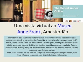 Uma visita virtual ao Museu
          Anne Frank, Amesterdão
   Convidamos-te a fazer uma visita virtual ao Museu Anne Frank, a casa onde esta
 adolescente alemã se escondeu das forças Nazis, com a família e amigos, durante 25
 meses, entre 1942 e 1944. Foi neste Anexo Secreto que a jovem judia escreveu o seu
  diário, a que deu o nome de Kitty, contando a sua vida enquanto refugiada. Após a
publicação do diário (1947), um dos livros mais traduzidos no mundo, o Anexo secreto
                              tornou-se num famoso museu.
  Anne Frank morreu aos 15 anos no campo de concentração de Bergen-Belsen, com
              febre tifóide, e tornou-se num dos símbolos do holocausto.
 