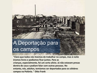 A Deportação para
os campos
"Claro que todos nós tivemos de trabalhar no campo, mas à noite
éramos livres e podíamos ficar juntos. Para as
crianças, especialmente, foi um certo alívio. Já não estavam presas
dentro de casa e podiam falar com outras pessoas. No
entanto, nós, adultos, temíamos ser deportados para os célebres
campos na Polónia. " Otto Frank
 