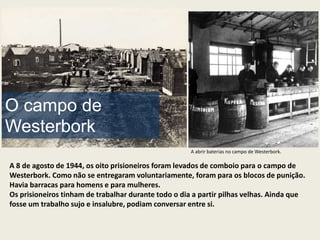 O campo de
Westerbork
                                                     A abrir baterias no campo de Westerbork.

A 8 de agosto de 1944, os oito prisioneiros foram levados de comboio para o campo de
Westerbork. Como não se entregaram voluntariamente, foram para os blocos de punição.
Havia barracas para homens e para mulheres.
Os prisioneiros tinham de trabalhar durante todo o dia a partir pilhas velhas. Ainda que
fosse um trabalho sujo e insalubre, podiam conversar entre si.
 