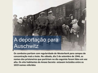 A deportação para
Auschwitz
Os comboios partiam com regularidade de Westerbork para campos de
concentração mais a leste. No sábado, dia 2 de setembro de 1944, os
nomes dos prisioneiros que partiriam no dia seguinte foram lidos em voz
alta. Os oito habitantes do Anexo Secreto estavam incluídos entre os
1019 nomes referidos
 