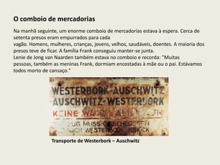 O comboio de mercadorias
Na manhã seguinte, um enorme comboio de mercadorias estava à espera. Cerca de
setenta presos eram empurrados para cada
vagão. Homens, mulheres, crianças, jovens, velhos, saudáveis, doentes. A maioria dos
presos teve de ficar. A família Frank conseguiu manter-se junta.
Lenie de Jong van Naarden também estava no comboio e recorda: "Muitas
pessoas, também as meninas Frank, dormiam encostadas à mãe ou o pai. Estávamos
todos morto de cansaço."




                Transporte de Westerbork – Auschwitz
 