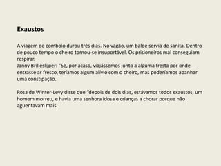 Exaustos

A viagem de comboio durou três dias. No vagão, um balde servia de sanita. Dentro
de pouco tempo o cheiro tornou-se insuportável. Os prisioneiros mal conseguiam
respirar.
Janny Brilleslijper: "Se, por acaso, viajássemos junto a alguma fresta por onde
entrasse ar fresco, teríamos algum alívio com o cheiro, mas poderíamos apanhar
uma constipação.

Rosa de Winter-Levy disse que “depois de dois dias, estávamos todos exaustos, um
homem morreu, e havia uma senhora idosa e crianças a chorar porque não
aguentavam mais.
 
