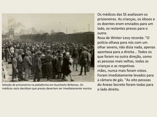 Os médicos das SS avaliavam os
                                                                      prisioneiros. As crianças, os idosos e
                                                                      os doentes eram enviados para um
                                                                      lado, os restantes presos para o
                                                                      outro.
                                                                      Rosa de Winter-Levy recorda: "O
                                                                      polícia olhava para nós com um
                                                                      olhar severo, não dizia nada, apenas
                                                                      apontava para a direita... Todos os
                                                                      que foram na outra direção, como
                                                                      as pessoas mais velhas, todas as
                                                                      crianças e as respetivas
                                                                      mães, nunca mais foram vistos.
                                                                      Foram imediatamente levados para
                                                                      a câmara de gás. "As oito pessoas
Seleção de prisioneiros na plataforma em Auschwitz-Birkenau. Os       do Anexo Secreto foram todas para
médicos nazis decidiam que presos deveriam ser imediatamente mortos   o lado direito.
 