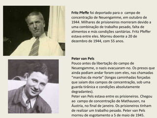 Fritz Pfeffe foi deportado para o campo de
concentração de Neuengamme, em outubro de
1944. Milhares de prisioneiros morreram devido a
uma combinação de trabalho pesado, falta de
alimentos e más condições sanitárias. Fritz Pfeffer
estava entre eles. Morreu doente a 20 de
dezembro de 1944, com 55 anos.



Peter van Pels
Pouco antes da libertação do campo de
Neuengamme, o nazis evacuaram-no. Os presos que
ainda podiam andar foram com eles, nas chamadas
“marchas da morte” (longas caminhadas forçadas
que saiam dos campos de concentração, sob uma
guarda tirânica e condições absolutamente
degradantes).
Peter van Pels estava entre os prisioneiros. Chegou
ao campo de concentração de Mathausen, na
Áustria, no final de janeiro. Os prisioneiros tinham
de realizar um trabalho pesado. Peter van Pels
morreu de esgotamento a 5 de maio de 1945.
 