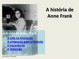A história de
                                                                 Anne Frank


 A vida de Anne Frank
    A vida na Alemanha
    A emigração para a Holanda
    O esconderijo
    A Detenção
Anne Frank a escrever na mesa do seu quarto, no apartamento de
Merwedeplein, Amesterdão.
 
