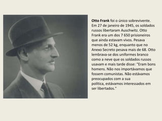 Otto Frank foi o único sobrevivente.
Em 27 de janeiro de 1945, os soldados
russos libertaram Auschwitz. Otto
Frank era um dos 7 650 prisioneiros
que ainda estavam vivos. Pesava
menos de 52 kg, enquanto que no
Anexo Secreto pesava mais de 68. Otto
lembrava-se dos uniformes branco
como a neve que os soldados russos
usavam e mais tarde disse: “Eram bons
homens. Não nos importávamos que
fossem comunistas. Não estávamos
preocupados com a sua
política, estávamos interessados ​em
ser libertados."
 