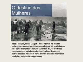 O destino das
Mulheres




Após a seleção, Edith, Margot e Anne ficaram no mesmo
alojamento. Auguste van Pels provavelmente foi enviada para
uma parte diferente do campo. Durante o dia, as mulheres
executavam um trabalho muito duro, tinham de carregar
pedras pesadas. Passavam horas a fio no exterior, mesmo sob
condições meteorológicas adversas.
 