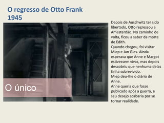 O regresso de Otto Frank
1945                       Depois de Auschwitz ter sido
                           libertado, Otto regressou a
                           Amesterdão. No caminho de
                           volta, ficou a saber da morte
                           de Edith.
                           Quando chegou, foi visitar
                           Miep e Jan Gies. Ainda
                           esperava que Anne e Margot
                           estivessem vivas, mas depois
                           descobriu que nenhuma delas
                           tinha sobrevivido.
                           Miep deu-lhe o diário de
                           Anne.

O único                    Anne queria que fosse
                           publicado após a guerra, e
                           seu desejo acabaria por se
                           tornar realidade.
 