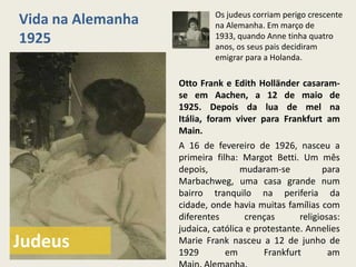 Os judeus corriam perigo crescente
Vida na Alemanha            na Alemanha. Em março de
1925                        1933, quando Anne tinha quatro
                            anos, os seus pais decidiram
                            emigrar para a Holanda.

                   Otto Frank e Edith Holländer casaram-
                   se em Aachen, a 12 de maio de
                   1925. Depois da lua de mel na
                   Itália, foram viver para Frankfurt am
                   Main.
                   A 16 de fevereiro de 1926, nasceu a
                   primeira filha: Margot Betti. Um mês
                   depois,         mudaram-se           para
                   Marbachweg, uma casa grande num
                   bairro tranquilo na periferia da
                   cidade, onde havia muitas famílias com
                   diferentes       crenças       religiosas:
                   judaica, católica e protestante. Annelies
Judeus             Marie Frank nasceu a 12 de junho de
                   1929        em        Frankfurt        am
 
