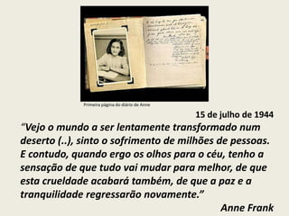 Primeira página do diário de Anne

                                                 15 de julho de 1944
“Vejo o mundo a ser lentamente transformado num
deserto (..), sinto o sofrimento de milhões de pessoas.
E contudo, quando ergo os olhos para o céu, tenho a
sensação de que tudo vai mudar para melhor, de que
esta crueldade acabará também, de que a paz e a
tranquilidade regressarão novamente.”
                                             Anne Frank
 