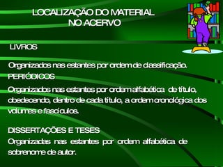 LOCALIZAÇÃO DO MATERIAL NO ACERVO Organizadas  nas  estantes  por  ordem  alfabética  de sobrenome de autor. LIVROS PERIÓDICOS DISSERTAÇÕES E TESES Organizados nas estantes por ordem de classificação.  Organizados nas estantes por ordem alfabética  de título, obedecendo, dentro de cada título, a ordem cronológica dos volumes e fascículos.  